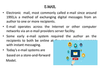 E-MAIL
• Electronic mail, most commonly called e-mail since around
1993,is a method of exchanging digital messages from an
author to one or more recipients.
• E-mail operates across the Internet or other computer
networks via an e-mail providers server facility.
• Some early e-mail system required the author an the
recipients to both be online at the same time, in common
with instant messaging.
• Today’s e-mail systems are
based on a store-and-forward
Model.
 