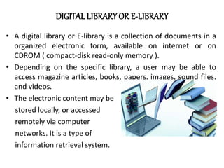DIGITAL LIBRARY OR E-LIBRARY
• A digital library or E-library is a collection of documents in a
organized electronic form, available on internet or on
CDROM ( compact-disk read-only memory ).
• Depending on the specific library, a user may be able to
access magazine articles, books, papers, images, sound files,
and videos.
• The electronic content may be
stored locally, or accessed
remotely via computer
networks. It is a type of
information retrieval system.
 