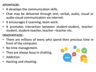 ADVANTAGES :
• It develops the communication skills.
• Chat may be delivered through text, verbal, audio, visual or
audio-visual communication via internet.
• It encourages E-Learning, team work.
• It promotes interaction between student-student, teacher-
student, student-teacher, teacher –teacher etc.
DISADVANTAGES :
• There are millions of teens who spend their precious time in
front of the computer.
• No time management.
• They are always busy in chatting.
• Addiction.
• Hacking and cheating.
 