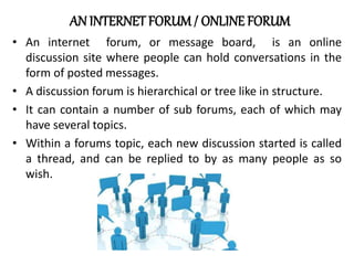 AN INTERNET FORUM/ ONLINE FORUM
• An internet forum, or message board, is an online
discussion site where people can hold conversations in the
form of posted messages.
• A discussion forum is hierarchical or tree like in structure.
• It can contain a number of sub forums, each of which may
have several topics.
• Within a forums topic, each new discussion started is called
a thread, and can be replied to by as many people as so
wish.
 