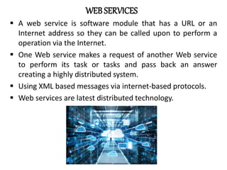 WEB SERVICES
 A web service is software module that has a URL or an
Internet address so they can be called upon to perform a
operation via the Internet.
 One Web service makes a request of another Web service
to perform its task or tasks and pass back an answer
creating a highly distributed system.
 Using XML based messages via internet-based protocols.
 Web services are latest distributed technology.
 