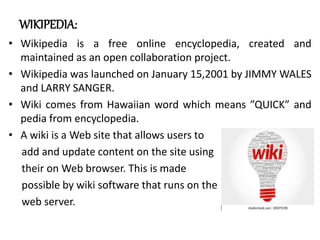 WIKIPEDIA:
• Wikipedia is a free online encyclopedia, created and
maintained as an open collaboration project.
• Wikipedia was launched on January 15,2001 by JIMMY WALES
and LARRY SANGER.
• Wiki comes from Hawaiian word which means ”QUICK” and
pedia from encyclopedia.
• A wiki is a Web site that allows users to
add and update content on the site using
their on Web browser. This is made
possible by wiki software that runs on the
web server.
 