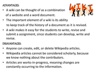 ADVANTAGES:
• A wiki can be thought of as a combination
of a website and a word document.
• The important element of a wiki is its ability
to keep track of the history of a document as it is revised.
• A wiki makes it easy for the students to write, revise and
submit a assignment, since students can develop, write and
revise.
DISAVANTAGES:
• Anyone can create, edit, or delete Wikipedia articles.
• Wikipedia articles cannot be considered scholarly, because
we know nothing about the contributors.
• Articles are works-in-progress, meaning changes are
constantly occurring to the information.
 