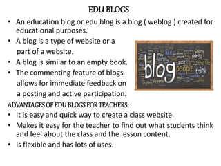 EDU BLOGS
• An education blog or edu blog is a blog ( weblog ) created for
educational purposes.
• A blog is a type of website or a
part of a website.
• A blog is similar to an empty book.
• The commenting feature of blogs
allows for immediate feedback on
a posting and active participation.
ADVANTAGES OF EDUBLOGS FORTEACHERS:
• It is easy and quick way to create a class website.
• Makes it easy for the teacher to find out what students think
and feel about the class and the lesson content.
• Is flexible and has lots of uses.
 