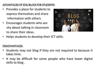 ADVANTAGES OF EDUBLOGS FORSTUDENTS:
• Provides a place for students to
express themselves and share
information with others.
• Encourages students who are
shy about talking in classroom
to share their ideas.
• Helps students to develop their ICT skills.
DISADVANTAGES:
• Students may not blog if they are not required to because it
takes time.
• It may be difficult for some people who have lower digital
skills to blog .
 