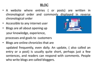 BLOG
• A website where entries ( or posts) are written in
chronological order and commonly displayed in reverse
chronological order
• Accessible to any internet user
• Blogs are all about opening up
your knowledge, experience,
processes and goals to customers
• Blogs are online chronicles that are
updated frequently, even daily. An update, ( also called an
entry or a post) is usually quite short, perhaps just a few
sentences, and readers can respond with comments. People
who write blogs are called bloggers.
 
