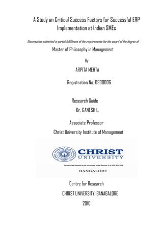 A Study on Critical Success Factors for Successful ERP
Implementation at Indian SMEs
Dissertation submitted in partial fulfillment of the requirements for the award of the degree of

Master of Philosophy in Management
By

ARPITA MEHTA
Registration No. 0930006
Research Guide
Dr. GANESH L.
Associate Professor
Christ University Institute of Management

Centre for Research
CHRIST UNIVERSITY, BANAGALORE
2010

 