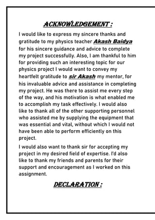 ACKNOWLEDGEMENT :
I would like to express my sincere thanks and
gratitude to my physics teacher Akash Baidya
for his sincere guidance and advice to complete
my project successfully. Also, I am thankful to him
for providing such an interesting topic for our
physics project I would want to convey my
heartfelt gratitude to sir Akash my mentor, for
his invaluable advice and assistance in completing
my project. He was there to assist me every step
of the way, and his motivation is what enabled me
to accomplish my task effectively. I would also
like to thank all of the other supporting personnel
who assisted me by supplying the equipment that
was essential and vital, without which I would not
have been able to perform efficiently on this
project.
I would also want to thank sir for accepting my
project in my desired field of expertise. I’d also
like to thank my friends and parents for their
support and encouragement as I worked on this
assignment.
DECLARATION :
 