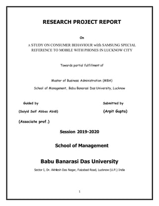 1
RESEARCH PROJECT REPORT
On
A STUDY ON CONSUMER BEHAVIOUR with SAMSUNG SPECIAL
REFERENCE TO MOBILE WITH PHONES IN LUCKNOW CITY
Towards partial fulfillment of
Master of Business Administration (MBA)
School of Management, Babu Banarasi Das University, Lucknow
Guided by Submitted by
(Saiyid Saif Abbas Abidi) (Arpit Gupta)
(Associate prof.)
Session 2019-2020
School of Management
Babu Banarasi Das University
Sector I, Dr. Akhilesh Das Nagar, Faizabad Road, Lucknow (U.P.) India
 