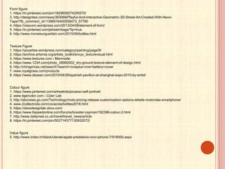 Form figure
1. https://in.pinterest.com/pin/1829656074295570/
3. http://designtaxi.com/news/363068/Playful-And-Interactive-Geometric-3D-Street-Art-Created-With-Neon-
Tape/?fb_comment_id=1396916400558473_57780
4. https://visscom.wordpress.com/2013/04/08/element-of-form/
5. https://in.pinterest.com/jehsieh/bags/?lp=true
6. http://www.monsieurguerlain.com/2015/09/bottles.html
Texture Figure
1. https://youartsw.wordpress.com/category/painting/page/9/
2. https://archive.artsmia.org/artists_toolkit/encyc_texturevisual.html
3. https://www.textures.com › Manmade
4. https://www.123rf.com/photo_28992002_dry-ground-texture-element-of-design.html
6. http://chinaprices.net/search?search=oneplus+one+battery+cover
7. www.royalgrass.com/products
8. https://www.dezeen.com/2010/04/26/spanish-pavilion-at-shanghai-expo-2010-by-embt/
Colour figure
1. https://www.pinterest.com/artreekids/picasso-self-portrait/
2. www.tigercolor.com › Color Lab
3. http://abcnews.go.com/Technology/moto-pricing-release-customization-options-details-motorolas-smartphone/
4. www.2collectcola.com/cocacola/bottles2016.html
5. https://xboxdesignlab.xbox.com/
6. https://www.6speedonline.com/forums/boxster-cayman/162396-colour-2.html
7. http://www.dailymail.co.uk/travel/travel_news/article
8. https://in.pinterest.com/pin/502714377130932072/
Value figure
5. http://www.index.hr/black/clanak/apple-predstavio-novi-iphone-7/918000.aspx
 