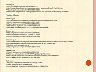 Space figure
1. https://in.pinterest.com/pin/7388786866714533/
2.http://www.phillipscollection.org/research/american_art/artwork/OKeeffe-Red_Hills.htm
7. https://in.pinterest.com/pin/336784878355085606/
8-9.http://www.designyourway.net/blog/inspiration/cool-and-innovative-product-design-examples/
Principles of Design
Pattern Figure
1. http://alimentemilyphoto.weebly.com/elements-and-principles-of-design.html
2. https://in.pinterest.com/pin/628252216737816457/
3. https://in.pinterest.com/pin/270075308875239155/
4. http://inspired-city.tumblr.com/post/104055862402
5. http://www.yankodesign.com/2017/07/31/a-clutch-performance/
Contrast figure
2. https://in.pinterest.com/pin/439101032392596021/
3. https://in.pinterest.com/pin/234116880602778669/
6. https://in.pinterest.com/pin/193654852700605284/
Emphasis figure
1. https://www.interaction-design.org/literature/article/emphasis-setting-up-the-focal-point-of-your-design
3. http://webengine2.artizan.com/site/785899904/How_we_are_different.asp
4. http://ivor-kovic.com/tag/smoking/
5. https://in.pinterest.com/pin/160300067961027110/
Balance figure
1. https://in.pinterest.com/pin/58828338855265546/
2. http://www.carbodydesign.com/2013/01/bugatti-gangloff-concept/
3. http://jalopnik.com/the-xnr-concept-was-asymmetric-and-astounding-499063245
5. https://www.youtube.com/watch?v=SRfQxrw7Hyg
Scale figure
1. https://en.wikipedia.org/wiki/Wärtsilä-Sulzer_RTA96-C
2-3 www.ebay.com/bhp/4-stroke-engine
5. https://www.flickr.com/photos/132084522@N05/16544984714
 