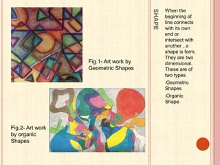 SHAPE
When the
beginning of
line connects
with its own
end or
intersect with
another , a
shape is form.
They are two
dimensional.
These are of
two types
•Geometric
Shapes
•Organic
Shape
Fig.1- Art work by
Geometric Shapes
Fig.2- Art work
by organic
Shapes
 