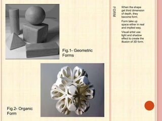 FORM
When the shape
get third dimension
of depth, they
become form.
Form take up
space either in real
and implied way.
Visual artist use
light and shadow
effect to create the
illusion of 3D form.
Fig.1- Geometric
Forms
Fig.2- Organic
Form
 