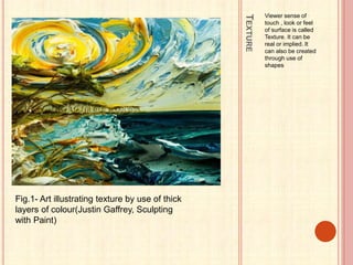 TEXTURE
Viewer sense of
touch , look or feel
of surface is called
Texture. It can be
real or implied. It
can also be created
through use of
shapes
Fig.1- Art illustrating texture by use of thick
layers of colour(Justin Gaffrey, Sculpting
with Paint)
 