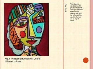 COLOUR
When light hit a
object some of it
get absorbed and
some get reflected
depending on
material, the light
that reflected from
object is that we
see as object
colour.
Fig.1- Picasso art( cubism). Use of
different colours.
 