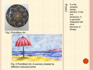 POINT
It is the
simplest
design
element. It has
one
dimension. It
is generally
integrated with
other
elements of
Design.
Fig.1 Pointillism Art
Fig. 2 Pointillism Art, A scenery created by
different coloured points
 