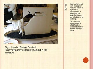SPACE
Area in which a art
work or design or
product is placed or
organised. It
encompasses a
area within the
work of art/design
and outside area of
art/design.
The object that
occupy space is
called Positive
space and all other
is called negative
space.
Fig.-1 London Design Festival:
Positive/Negative space by Cut out in the
sculpture.
 