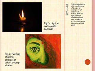CONTRAST
The juxtaposition of
different elements
of design( for
example: rough
and smooth
texture, dark and
light values) in
order to highlight
their difference
and/or create visual
interest, or a focal
point.
Fig.1- Light in
dark create
contrast.
Fig.2- Painting
showing
contrast of
colour through
shades.
 