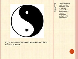 BALANCE
A feeling of balance
results when the
elements of design
are arranged
symmetrically or
asymmetrically to
create the
impression of
equality in weight
or importance.
Fig.1- Yin Yang is symbolic representation of the
balance in the life
 