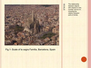 SCALE
The relationship
between objects
with respect to size,
number, and so on,
including the
relation between
parts of whole.
Fig.1- Scale of la sagra Familia, Barcelona, Spain
 
