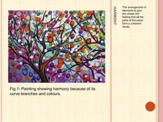 HARMONY
The arrangement of
elements to give
the viewer the
feeling that all the
parts of the piece
form a coherent
whole.
Fig.1- Painting showing harmony because of its
curve branches and colours.
 