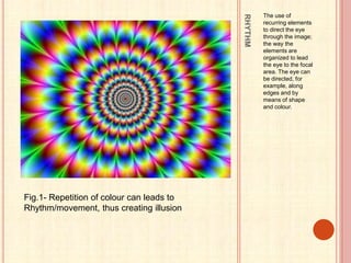 RHYTHM
The use of
recurring elements
to direct the eye
through the image;
the way the
elements are
organized to lead
the eye to the focal
area. The eye can
be directed, for
example, along
edges and by
means of shape
and colour.
Fig.1- Repetition of colour can leads to
Rhythm/movement, thus creating illusion
 