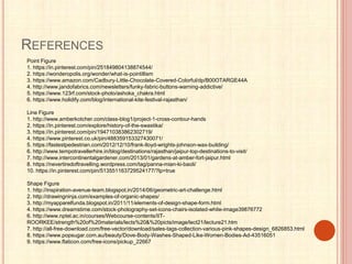 REFERENCES
Point Figure
1. https://in.pinterest.com/pin/251849804138874544/
2. https://wonderopolis.org/wonder/what-is-pointillism
3. https://www.amazon.com/Cadbury-Little-Chocolate-Covered-Colorful/dp/B00OTARGE44A
4. http://www.jandofabrics.com/newsletters/funky-fabric-buttons-warning-addictive/
5. https://www.123rf.com/stock-photo/ashoka_chakra.html
6. https://www.holidify.com/blog/international-kite-festival-rajasthan/
Line Figure
1. http://www.amberkotcher.com/class-blog1/project-1-cross-contour-hands
2. https://in.pinterest.com/explore/history-of-the-swastika/
3. https://in.pinterest.com/pin/194710383862302719/
4. https://www.pinterest.co.uk/pin/488359153327430071/
5. https://fastestpedestrian.com/2012/12/10/frank-lloyd-wrights-johnson-wax-building/
6. http://www.tempotravellerhire.in/blog/destinations/rajasthan/jaipur-top-destinations-to-visit/
7. http://www.intercontinentalgardener.com/2013/01/gardens-at-amber-fort-jaipur.html
8. https://nevertiredoftravelling.wordpress.com/tag/panna-mian-ki-baoli/
10. https://in.pinterest.com/pin/513551163729524177/?lp=true
Shape Figure
1. http://inspiration-avenue-team.blogspot.in/2014/06/geometric-art-challenge.html
2. http://drawingninja.com/examples-of-organic-shapes/
3. http://myapparelfunda.blogspot.in/2011/11/elements-of-design-shape-form.html
4. https://www.dreamstime.com/stock-photography-set-icons-chairs-isolated-white-image39876772
6. http://www.nptel.ac.in/courses/Webcourse-contents/IIT-
ROORKEE/strength%20of%20materials/lects%20&%20picts/image/lect21/lecture21.htm
7. http://all-free-download.com/free-vector/download/sales-tags-collection-various-pink-shapes-design_6826853.html
8. https://www.popsugar.com.au/beauty/Dove-Body-Washes-Shaped-Like-Women-Bodies-Ad-43516051
9. https://www.flaticon.com/free-icons/pickup_22667
 