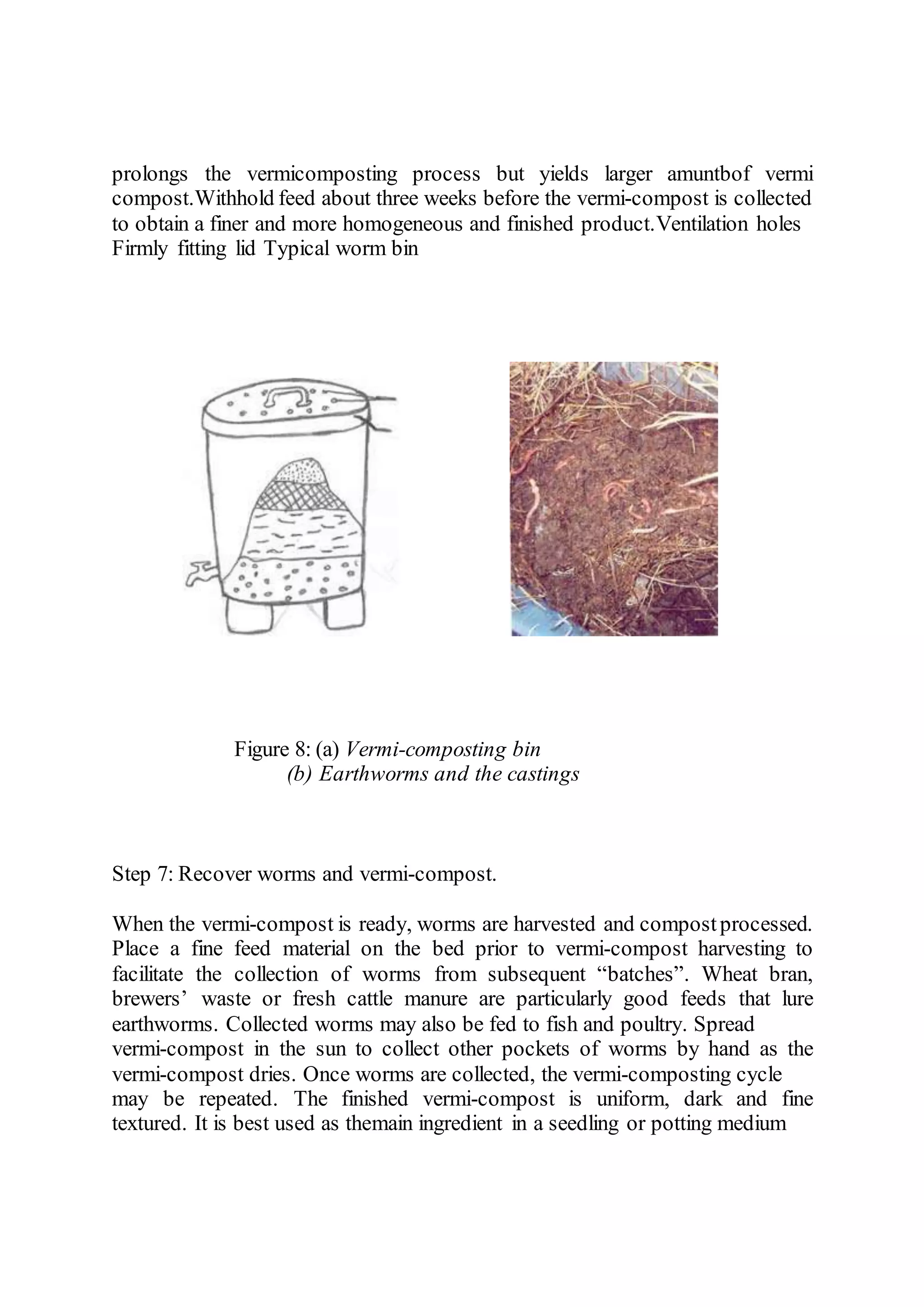 prolongs the vermicomposting process but yields larger amuntbof vermi
compost.Withhold feed about three weeks before the vermi-compost is collected
to obtain a finer and more homogeneous and finished product.Ventilation holes
Firmly fitting lid Typical worm bin
Figure 8: (a) Vermi-composting bin
(b) Earthworms and the castings
Step 7: Recover worms and vermi-compost.
When the vermi-compost is ready, worms are harvested and compostprocessed.
Place a fine feed material on the bed prior to vermi-compost harvesting to
facilitate the collection of worms from subsequent “batches”. Wheat bran,
brewers’ waste or fresh cattle manure are particularly good feeds that lure
earthworms. Collected worms may also be fed to fish and poultry. Spread
vermi-compost in the sun to collect other pockets of worms by hand as the
vermi-compost dries. Once worms are collected, the vermi-composting cycle
may be repeated. The finished vermi-compost is uniform, dark and fine
textured. It is best used as themain ingredient in a seedling or potting medium
 