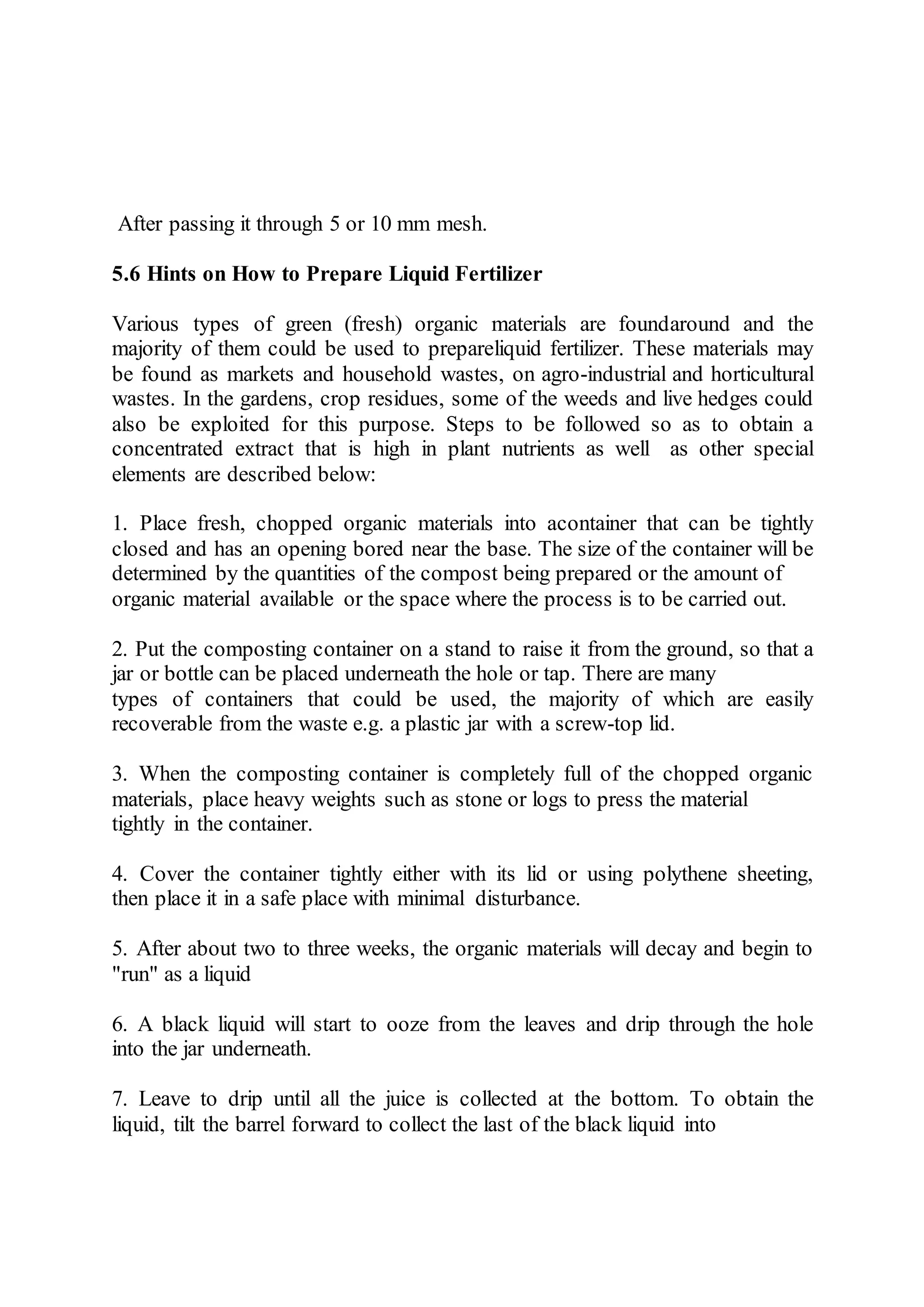 After passing it through 5 or 10 mm mesh.
5.6 Hints on How to Prepare Liquid Fertilizer
Various types of green (fresh) organic materials are foundaround and the
majority of them could be used to prepareliquid fertilizer. These materials may
be found as markets and household wastes, on agro-industrial and horticultural
wastes. In the gardens, crop residues, some of the weeds and live hedges could
also be exploited for this purpose. Steps to be followed so as to obtain a
concentrated extract that is high in plant nutrients as well as other special
elements are described below:
1. Place fresh, chopped organic materials into acontainer that can be tightly
closed and has an opening bored near the base. The size of the container will be
determined by the quantities of the compost being prepared or the amount of
organic material available or the space where the process is to be carried out.
2. Put the composting container on a stand to raise it from the ground, so that a
jar or bottle can be placed underneath the hole or tap. There are many
types of containers that could be used, the majority of which are easily
recoverable from the waste e.g. a plastic jar with a screw-top lid.
3. When the composting container is completely full of the chopped organic
materials, place heavy weights such as stone or logs to press the material
tightly in the container.
4. Cover the container tightly either with its lid or using polythene sheeting,
then place it in a safe place with minimal disturbance.
5. After about two to three weeks, the organic materials will decay and begin to
"run" as a liquid
6. A black liquid will start to ooze from the leaves and drip through the hole
into the jar underneath.
7. Leave to drip until all the juice is collected at the bottom. To obtain the
liquid, tilt the barrel forward to collect the last of the black liquid into
 