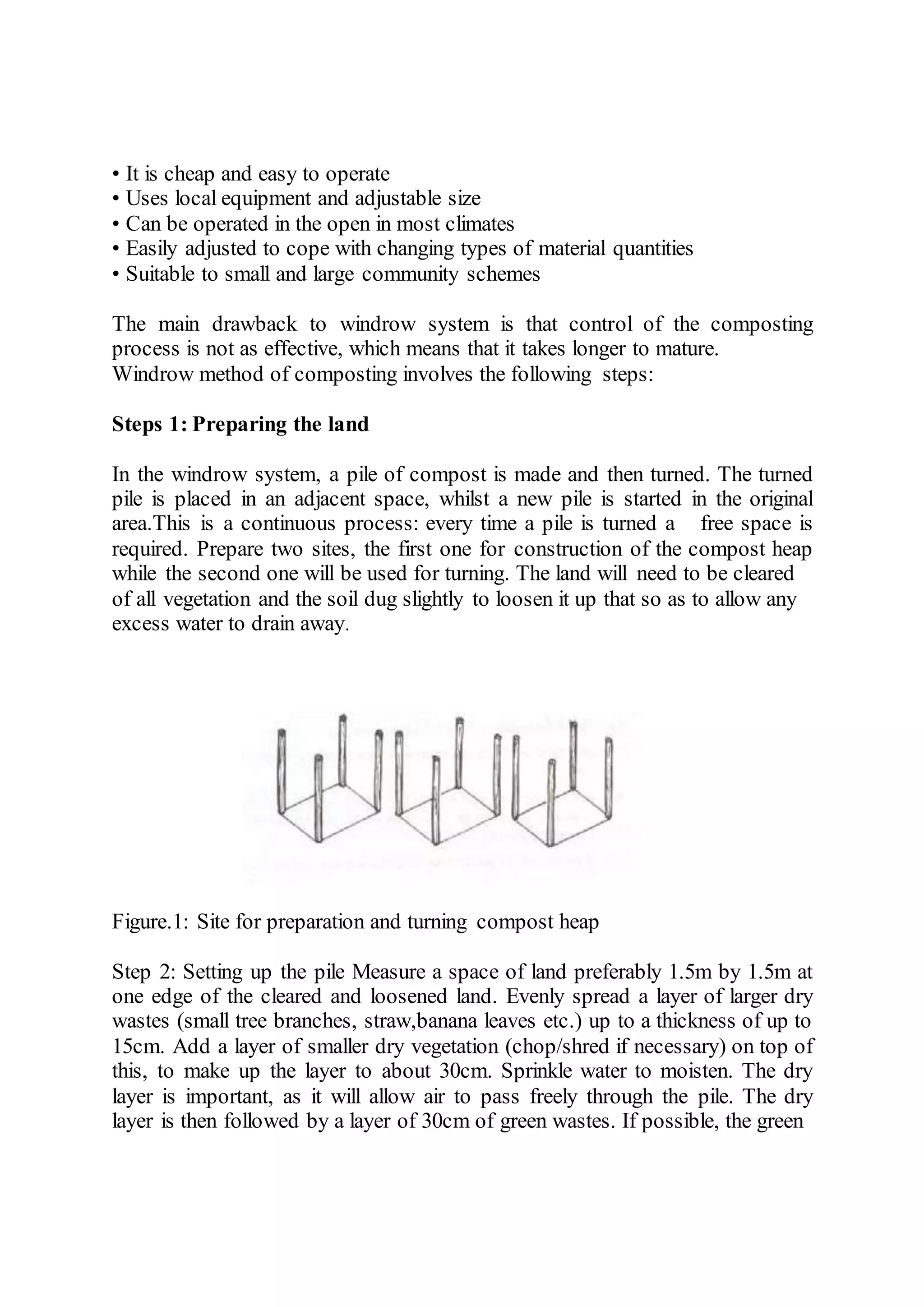 • It is cheap and easy to operate
• Uses local equipment and adjustable size
• Can be operated in the open in most climates
• Easily adjusted to cope with changing types of material quantities
• Suitable to small and large community schemes
The main drawback to windrow system is that control of the composting
process is not as effective, which means that it takes longer to mature.
Windrow method of composting involves the following steps:
Steps 1: Preparing the land
In the windrow system, a pile of compost is made and then turned. The turned
pile is placed in an adjacent space, whilst a new pile is started in the original
area.This is a continuous process: every time a pile is turned a free space is
required. Prepare two sites, the first one for construction of the compost heap
while the second one will be used for turning. The land will need to be cleared
of all vegetation and the soil dug slightly to loosen it up that so as to allow any
excess water to drain away.
Figure.1: Site for preparation and turning compost heap
Step 2: Setting up the pile Measure a space of land preferably 1.5m by 1.5m at
one edge of the cleared and loosened land. Evenly spread a layer of larger dry
wastes (small tree branches, straw,banana leaves etc.) up to a thickness of up to
15cm. Add a layer of smaller dry vegetation (chop/shred if necessary) on top of
this, to make up the layer to about 30cm. Sprinkle water to moisten. The dry
layer is important, as it will allow air to pass freely through the pile. The dry
layer is then followed by a layer of 30cm of green wastes. If possible, the green
 