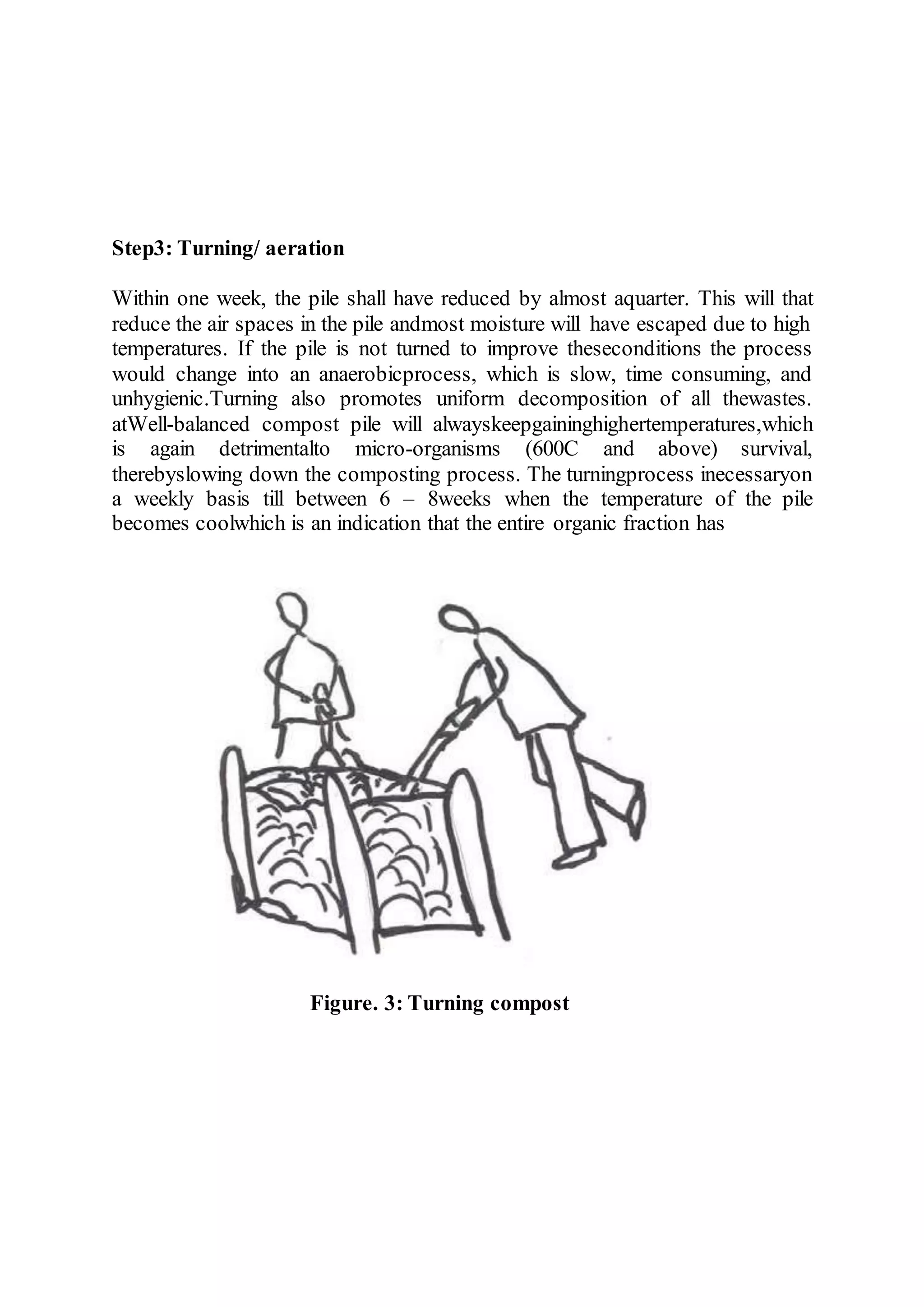 Step3: Turning/ aeration
Within one week, the pile shall have reduced by almost aquarter. This will that
reduce the air spaces in the pile andmost moisture will have escaped due to high
temperatures. If the pile is not turned to improve theseconditions the process
would change into an anaerobicprocess, which is slow, time consuming, and
unhygienic.Turning also promotes uniform decomposition of all thewastes.
atWell-balanced compost pile will alwayskeepgaininghighertemperatures,which
is again detrimentalto micro-organisms (600C and above) survival,
therebyslowing down the composting process. The turningprocess inecessaryon
a weekly basis till between 6 – 8weeks when the temperature of the pile
becomes coolwhich is an indication that the entire organic fraction has
Figure. 3: Turning compost
 