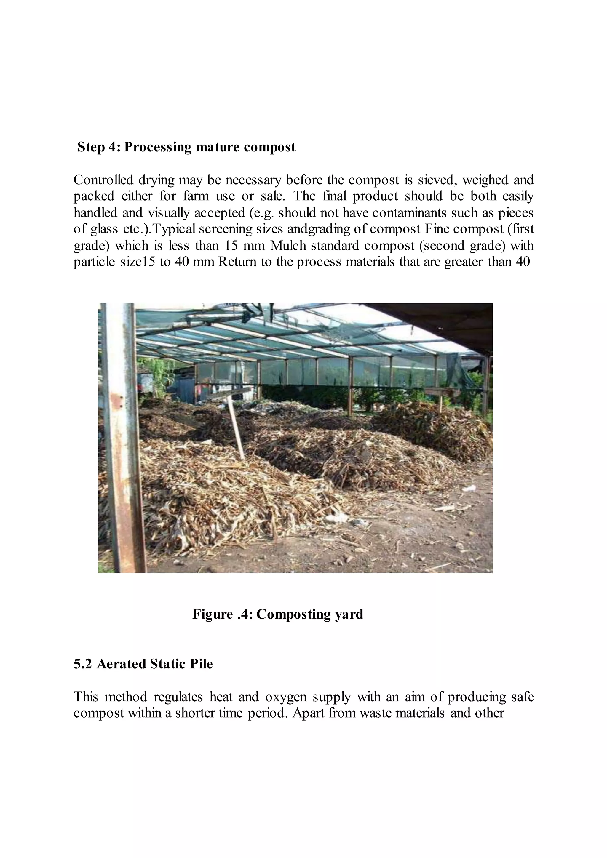 Step 4: Processing mature compost
Controlled drying may be necessary before the compost is sieved, weighed and
packed either for farm use or sale. The final product should be both easily
handled and visually accepted (e.g. should not have contaminants such as pieces
of glass etc.).Typical screening sizes andgrading of compost Fine compost (first
grade) which is less than 15 mm Mulch standard compost (second grade) with
particle size15 to 40 mm Return to the process materials that are greater than 40
Figure .4: Composting yard
5.2 Aerated Static Pile
This method regulates heat and oxygen supply with an aim of producing safe
compost within a shorter time period. Apart from waste materials and other
 