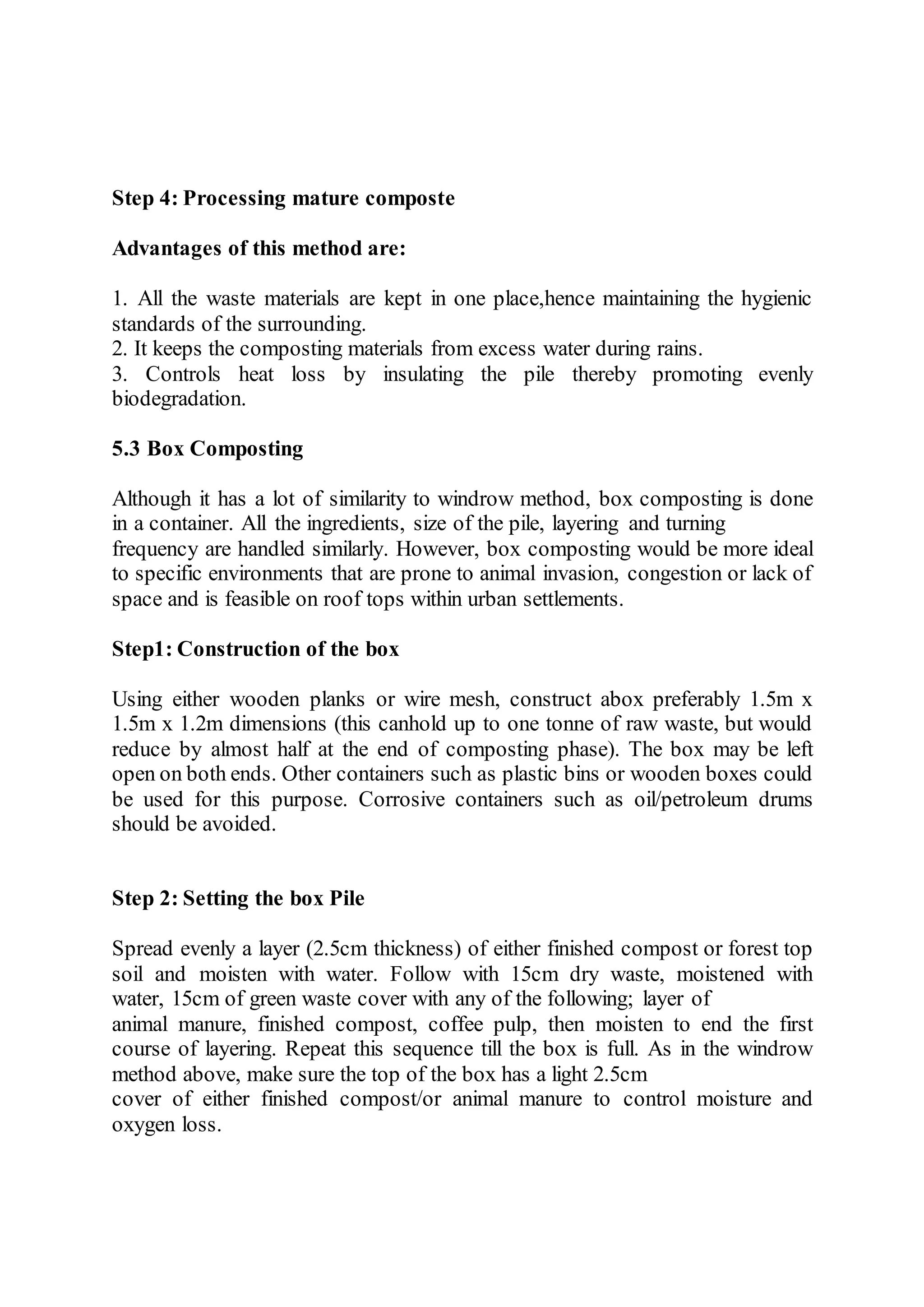 Step 4: Processing mature composte
Advantages of this method are:
1. All the waste materials are kept in one place,hence maintaining the hygienic
standards of the surrounding.
2. It keeps the composting materials from excess water during rains.
3. Controls heat loss by insulating the pile thereby promoting evenly
biodegradation.
5.3 Box Composting
Although it has a lot of similarity to windrow method, box composting is done
in a container. All the ingredients, size of the pile, layering and turning
frequency are handled similarly. However, box composting would be more ideal
to specific environments that are prone to animal invasion, congestion or lack of
space and is feasible on roof tops within urban settlements.
Step1: Construction of the box
Using either wooden planks or wire mesh, construct abox preferably 1.5m x
1.5m x 1.2m dimensions (this canhold up to one tonne of raw waste, but would
reduce by almost half at the end of composting phase). The box may be left
open on both ends. Other containers such as plastic bins or wooden boxes could
be used for this purpose. Corrosive containers such as oil/petroleum drums
should be avoided.
Step 2: Setting the box Pile
Spread evenly a layer (2.5cm thickness) of either finished compost or forest top
soil and moisten with water. Follow with 15cm dry waste, moistened with
water, 15cm of green waste cover with any of the following; layer of
animal manure, finished compost, coffee pulp, then moisten to end the first
course of layering. Repeat this sequence till the box is full. As in the windrow
method above, make sure the top of the box has a light 2.5cm
cover of either finished compost/or animal manure to control moisture and
oxygen loss.
 