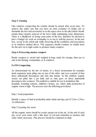Step 3: Turning
Like windrow composting the content should be turned after seven days. To
achieve this make sure that you have an extra container of similar size or
dismantle the box and reconstruct it on the space close to the pile (which should
remain intact despite removal of the box) while maintaining same dimensions.
There is a likelihood of losing some parts of the box, therefore be advised to
have a budget for such an eventuality so as not to stall the process. In the new
box, scoop in the whole pile while observing all the conditions and procedures
as in windrow method above. This sequence should continue on weekly basis
for the next six to eight weeks to produce ready compost.
Step 4: Processing mature compost
Ready compost is sieved and weighed in bags ready for storage, farm use or
sale to the farming communities as in windrow.
5.4 Pit Composting
As demonstrated by the law of nature, in a forest environment for example,
dead organisms keep piling one on top of the other, and over a period of time
those underneath decompose and turn into humus. In this method, organic
wastes are piled into a pit daily and as time goes on those underneath
decompose into compost. The method is suitable for use in institutions like
hospitals, boarding schools, children’s homes, etc, where daily production of
organic waste is high. The process uses the following procedures.
Step 1 Land preparation
Identify a space of land in preferably under shade and dig a pit of 2.5m x 2.5m x
1m dimension.
Step 2: Layering the waste
All the organic waste should be evenly spread out in the pit. At the end of each
day cover your waste with a thin layer of soil and remember to moisten with
water where necessary. This process should be continued on daily
 