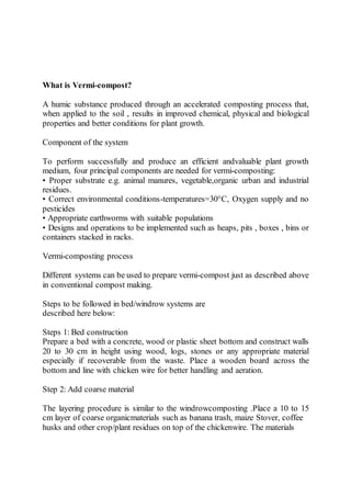What is Vermi-compost?
A humic substance produced through an accelerated composting process that,
when applied to the soil , results in improved chemical, physical and biological
properties and better conditions for plant growth.
Component of the system
To perform successfully and produce an efficient andvaluable plant growth
medium, four principal components are needed for vermi-composting:
• Proper substrate e.g. animal manures, vegetable,organic urban and industrial
residues.
• Correct environmental conditions-temperatures=30°C, Oxygen supply and no
pesticides
• Appropriate earthworms with suitable populations
• Designs and operations to be implemented such as heaps, pits , boxes , bins or
containers stacked in racks.
Vermi-composting process
Different systems can be used to prepare vermi-compost just as described above
in conventional compost making.
Steps to be followed in bed/windrow systems are
described here below:
Steps 1: Bed construction
Prepare a bed with a concrete, wood or plastic sheet bottom and construct walls
20 to 30 cm in height using wood, logs, stones or any appropriate material
especially if recoverable from the waste. Place a wooden board across the
bottom and line with chicken wire for better handling and aeration.
Step 2: Add coarse material
The layering procedure is similar to the windrowcomposting .Place a 10 to 15
cm layer of coarse organicmaterials such as banana trash, maize Stover, coffee
husks and other crop/plant residues on top of the chickenwire. The materials
 