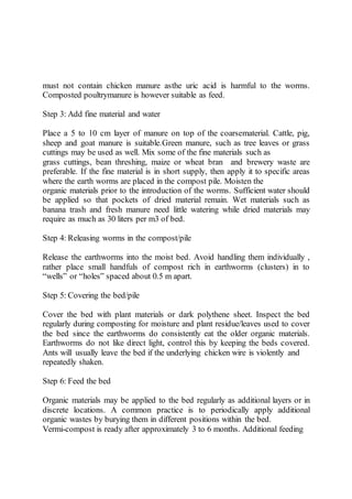 must not contain chicken manure asthe uric acid is harmful to the worms.
Composted poultrymanure is however suitable as feed.
Step 3: Add fine material and water
Place a 5 to 10 cm layer of manure on top of the coarsematerial. Cattle, pig,
sheep and goat manure is suitable.Green manure, such as tree leaves or grass
cuttings may be used as well. Mix some of the fine materials such as
grass cuttings, bean threshing, maize or wheat bran and brewery waste are
preferable. If the fine material is in short supply, then apply it to specific areas
where the earth worms are placed in the compost pile. Moisten the
organic materials prior to the introduction of the worms. Sufficient water should
be applied so that pockets of dried material remain. Wet materials such as
banana trash and fresh manure need little watering while dried materials may
require as much as 30 liters per m3 of bed.
Step 4: Releasing worms in the compost/pile
Release the earthworms into the moist bed. Avoid handling them individually ,
rather place small handfuls of compost rich in earthworms (clusters) in to
“wells” or “holes” spaced about 0.5 m apart.
Step 5: Covering the bed/pile
Cover the bed with plant materials or dark polythene sheet. Inspect the bed
regularly during composting for moisture and plant residue/leaves used to cover
the bed since the earthworms do consistently eat the older organic materials.
Earthworms do not like direct light, control this by keeping the beds covered.
Ants will usually leave the bed if the underlying chicken wire is violently and
repeatedly shaken.
Step 6: Feed the bed
Organic materials may be applied to the bed regularly as additional layers or in
discrete locations. A common practice is to periodically apply additional
organic wastes by burying them in different positions within the bed.
Vermi-compost is ready after approximately 3 to 6 months. Additional feeding
 