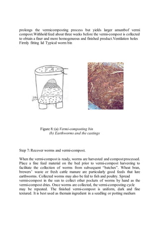 prolongs the vermicomposting process but yields larger amuntbof vermi
compost.Withhold feed about three weeks before the vermi-compost is collected
to obtain a finer and more homogeneous and finished product.Ventilation holes
Firmly fitting lid Typical worm bin
Figure 8: (a) Vermi-composting bin
(b) Earthworms and the castings
Step 7: Recover worms and vermi-compost.
When the vermi-compost is ready, worms are harvested and compostprocessed.
Place a fine feed material on the bed prior to vermi-compost harvesting to
facilitate the collection of worms from subsequent “batches”. Wheat bran,
brewers’ waste or fresh cattle manure are particularly good feeds that lure
earthworms. Collected worms may also be fed to fish and poultry. Spread
vermi-compost in the sun to collect other pockets of worms by hand as the
vermi-compost dries. Once worms are collected, the vermi-composting cycle
may be repeated. The finished vermi-compost is uniform, dark and fine
textured. It is best used as themain ingredient in a seedling or potting medium
 