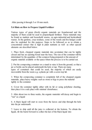 After passing it through 5 or 10 mm mesh.
5.6 Hints on How to Prepare Liquid Fertilizer
Various types of green (fresh) organic materials are foundaround and the
majority of them could be used to prepareliquid fertilizer. These materials may
be found as markets and household wastes, on agro-industrial and horticultural
wastes. In the gardens, crop residues, some of the weeds and live hedges could
also be exploited for this purpose. Steps to be followed so as to obtain a
concentrated extract that is high in plant nutrients as well as other special
elements are described below:
1. Place fresh, chopped organic materials into acontainer that can be tightly
closed and has an opening bored near the base. The size of the container will be
determined by the quantities of the compost being prepared or the amount of
organic material available or the space where the process is to be carried out.
2. Put the composting container on a stand to raise it from the ground, so that a
jar or bottle can be placed underneath the hole or tap. There are many
types of containers that could be used, the majority of which are easily
recoverable from the waste e.g. a plastic jar with a screw-top lid.
3. When the composting container is completely full of the chopped organic
materials, place heavy weights such as stone or logs to press the material
tightly in the container.
4. Cover the container tightly either with its lid or using polythene sheeting,
then place it in a safe place with minimal disturbance.
5. After about two to three weeks, the organic materials will decay and begin to
"run" as a liquid
6. A black liquid will start to ooze from the leaves and drip through the hole
into the jar underneath.
7. Leave to drip until all the juice is collected at the bottom. To obtain the
liquid, tilt the barrel forward to collect the last of the black liquid into
 
