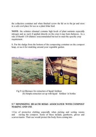 the collection container and when finished screw the lid on to the jar and store
in a safe cool place for use as a plant foliar feed.
NOTE- the solution obtained contains high levels of plant nutrients especially
nitrogen and as such if applied directly on the crop it may burn theleaves. As a
rule of thumb 1:10 dilution isrecommended but test to meet the specific crop
requirement.
8. Put the sludge from the bottom of the composting container on the compost
heap, or use it for mulching around your vegetable garden.
Fig 9: (a) Biomass for extraction of liquid fertilizer
(b) Simple extraction set up with liquid fertilizer in bottles
5.7 MINIMIZING HEALTH RISKS ASSOCIATED WITH COMPOST
MAKING AND USE
1.Use of protective clothing especially when picking and sorting wastes
and sieving the compost. Some of these include; gumboots, gloves and
scarves/masks. Their use would protect the body from coming into
 