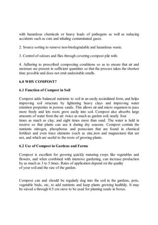 with hazardous chemicals or heavy loads of pathogens as well as reducing
accidents such as cuts and inhaling contaminated gases.
2. Source sorting to remove non-biodegradable and hazardous waste.
3. Control of odours and flies through covering compost pile with.
4. Adhering to prescribed composting conditions so as to ensure that air and
moisture are present in sufficient quantities so that the process takes the shortest
time possible and does not emit undesirable smells.
6.0 WHY COMPOST?
6.1 Function of Compost in Soil
Compost adds balanced nutrients to soil in an easily assimilated form, and helps
improving soil structure by lightening heavy clays and improving water
retention properties in porous sands. This allows air and micro organism to pass
more freely and lets roots grow easily into soil. Compost also absorbs large
amounts of water from the air: twice as much as garden soil; nearly four
times as much as clay; and eight times more than sand. The water is held in
reserve so that plants can use it during dry seasons. Compost contain the
nutrients nitrogen, phosphorus and potassium that are found in chemical
fertilizer and even trace elements (such as zinc,iron and magnesium) that are
not, and which are useful to the roots of growing plants.
6.2 Use of Compost in Gardens and Farms
Compost is excellent for growing quickly maturing crops like vegetables and
flowers, and when combined with intensive gardening, can increase production
by as much as 3 to 5 times. Rates of application depend on the quality
of your soil and the size of the garden.
Compost can and should be regularly dug into the soil in the gardens, pots,
vegetable beds, etc, to add nutrients and keep plants growing healthily. It may
be sieved a through 0.5 cm sieve to be used for planting seeds in boxes.
 