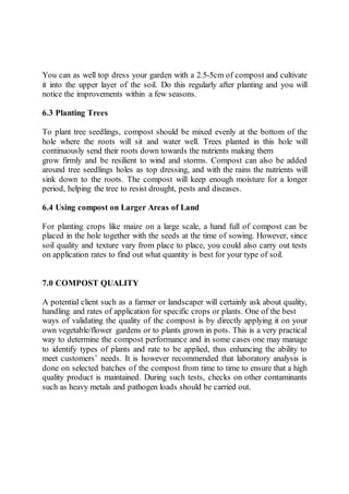 You can as well top dress your garden with a 2.5-5cm of compost and cultivate
it into the upper layer of the soil. Do this regularly after planting and you will
notice the improvements within a few seasons.
6.3 Planting Trees
To plant tree seedlings, compost should be mixed evenly at the bottom of the
hole where the roots will sit and water well. Trees planted in this hole will
continuously send their roots down towards the nutrients making them
grow firmly and be resilient to wind and storms. Compost can also be added
around tree seedlings holes as top dressing, and with the rains the nutrients will
sink down to the roots. The compost will keep enough moisture for a longer
period, helping the tree to resist drought, pests and diseases.
6.4 Using compost on Larger Areas of Land
For planting crops like maize on a large scale, a hand full of compost can be
placed in the hole together with the seeds at the time of sowing. However, since
soil quality and texture vary from place to place, you could also carry out tests
on application rates to find out what quantity is best for your type of soil.
7.0 COMPOST QUALITY
A potential client such as a farmer or landscaper will certainly ask about quality,
handling and rates of application for specific crops or plants. One of the best
ways of validating the quality of the compost is by directly applying it on your
own vegetable/flower gardens or to plants grown in pots. This is a very practical
way to determine the compost performance and in some cases one may manage
to identify types of plants and rate to be applied, thus enhancing the ability to
meet customers’ needs. It is however recommended that laboratory analysis is
done on selected batches of the compost from time to time to ensure that a high
quality product is maintained. During such tests, checks on other contaminants
such as heavy metals and pathogen loads should be carried out.
 