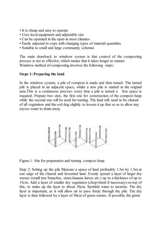 • It is cheap and easy to operate
• Uses local equipment and adjustable size
• Can be operated in the open in most climates
• Easily adjusted to cope with changing types of material quantities
• Suitable to small and large community schemes
The main drawback to windrow system is that control of the composting
process is not as effective, which means that it takes longer to mature.
Windrow method of composting involves the following steps:
Steps 1: Preparing the land
In the windrow system, a pile of compost is made and then turned. The turned
pile is placed in an adjacent space, whilst a new pile is started in the original
area.This is a continuous process: every time a pile is turned a free space is
required. Prepare two sites, the first one for construction of the compost heap
while the second one will be used for turning. The land will need to be cleared
of all vegetation and the soil dug slightly to loosen it up that so as to allow any
excess water to drain away.
Figure.1: Site for preparation and turning compost heap
Step 2: Setting up the pile Measure a space of land preferably 1.5m by 1.5m at
one edge of the cleared and loosened land. Evenly spread a layer of larger dry
wastes (small tree branches, straw,banana leaves etc.) up to a thickness of up to
15cm. Add a layer of smaller dry vegetation (chop/shred if necessary) on top of
this, to make up the layer to about 30cm. Sprinkle water to moisten. The dry
layer is important, as it will allow air to pass freely through the pile. The dry
layer is then followed by a layer of 30cm of green wastes. If possible, the green
 