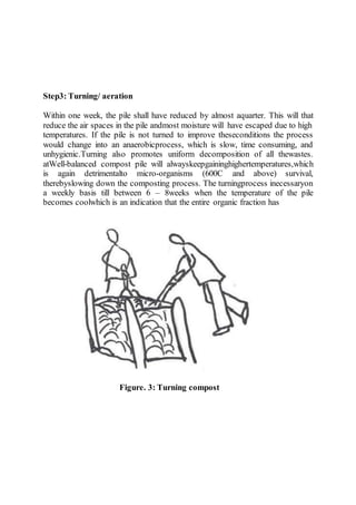 Step3: Turning/ aeration
Within one week, the pile shall have reduced by almost aquarter. This will that
reduce the air spaces in the pile andmost moisture will have escaped due to high
temperatures. If the pile is not turned to improve theseconditions the process
would change into an anaerobicprocess, which is slow, time consuming, and
unhygienic.Turning also promotes uniform decomposition of all thewastes.
atWell-balanced compost pile will alwayskeepgaininghighertemperatures,which
is again detrimentalto micro-organisms (600C and above) survival,
therebyslowing down the composting process. The turningprocess inecessaryon
a weekly basis till between 6 – 8weeks when the temperature of the pile
becomes coolwhich is an indication that the entire organic fraction has
Figure. 3: Turning compost
 