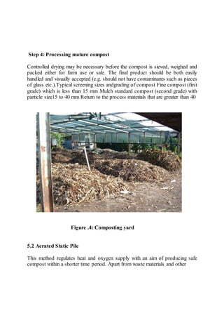 Step 4: Processing mature compost
Controlled drying may be necessary before the compost is sieved, weighed and
packed either for farm use or sale. The final product should be both easily
handled and visually accepted (e.g. should not have contaminants such as pieces
of glass etc.).Typical screening sizes andgrading of compost Fine compost (first
grade) which is less than 15 mm Mulch standard compost (second grade) with
particle size15 to 40 mm Return to the process materials that are greater than 40
Figure .4: Composting yard
5.2 Aerated Static Pile
This method regulates heat and oxygen supply with an aim of producing safe
compost within a shorter time period. Apart from waste materials and other
 