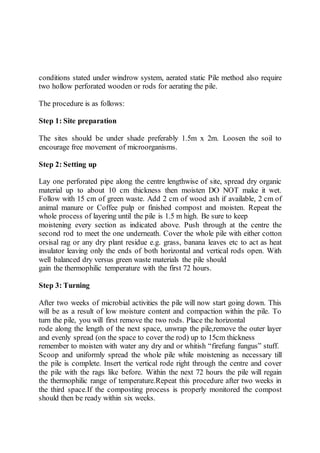 conditions stated under windrow system, aerated static Pile method also require
two hollow perforated wooden or rods for aerating the pile.
The procedure is as follows:
Step 1: Site preparation
The sites should be under shade preferably 1.5m x 2m. Loosen the soil to
encourage free movement of microorganisms.
Step 2: Setting up
Lay one perforated pipe along the centre lengthwise of site, spread dry organic
material up to about 10 cm thickness then moisten DO NOT make it wet.
Follow with 15 cm of green waste. Add 2 cm of wood ash if available, 2 cm of
animal manure or Coffee pulp or finished compost and moisten. Repeat the
whole process of layering until the pile is 1.5 m high. Be sure to keep
moistening every section as indicated above. Push through at the centre the
second rod to meet the one underneath. Cover the whole pile with either cotton
orsisal rag or any dry plant residue e.g. grass, banana leaves etc to act as heat
insulator leaving only the ends of both horizontal and vertical rods open. With
well balanced dry versus green waste materials the pile should
gain the thermophilic temperature with the first 72 hours.
Step 3: Turning
After two weeks of microbial activities the pile will now start going down. This
will be as a result of low moisture content and compaction within the pile. To
turn the pile, you will first remove the two rods. Place the horizontal
rode along the length of the next space, unwrap the pile,remove the outer layer
and evenly spread (on the space to cover the rod) up to 15cm thickness
remember to moisten with water any dry and or whitish “firefung fungus” stuff.
Scoop and uniformly spread the whole pile while moistening as necessary till
the pile is complete. Insert the vertical rode right through the centre and cover
the pile with the rags like before. Within the next 72 hours the pile will regain
the thermophilic range of temperature.Repeat this procedure after two weeks in
the third space.If the composting process is properly monitored the compost
should then be ready within six weeks.
 