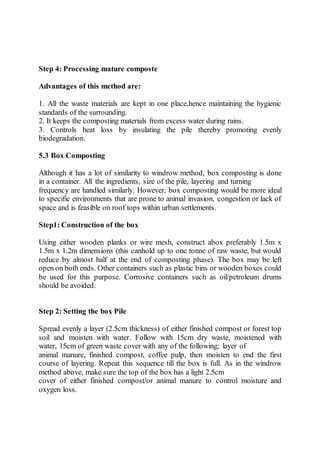 Step 4: Processing mature composte
Advantages of this method are:
1. All the waste materials are kept in one place,hence maintaining the hygienic
standards of the surrounding.
2. It keeps the composting materials from excess water during rains.
3. Controls heat loss by insulating the pile thereby promoting evenly
biodegradation.
5.3 Box Composting
Although it has a lot of similarity to windrow method, box composting is done
in a container. All the ingredients, size of the pile, layering and turning
frequency are handled similarly. However, box composting would be more ideal
to specific environments that are prone to animal invasion, congestion or lack of
space and is feasible on roof tops within urban settlements.
Step1: Construction of the box
Using either wooden planks or wire mesh, construct abox preferably 1.5m x
1.5m x 1.2m dimensions (this canhold up to one tonne of raw waste, but would
reduce by almost half at the end of composting phase). The box may be left
open on both ends. Other containers such as plastic bins or wooden boxes could
be used for this purpose. Corrosive containers such as oil/petroleum drums
should be avoided.
Step 2: Setting the box Pile
Spread evenly a layer (2.5cm thickness) of either finished compost or forest top
soil and moisten with water. Follow with 15cm dry waste, moistened with
water, 15cm of green waste cover with any of the following; layer of
animal manure, finished compost, coffee pulp, then moisten to end the first
course of layering. Repeat this sequence till the box is full. As in the windrow
method above, make sure the top of the box has a light 2.5cm
cover of either finished compost/or animal manure to control moisture and
oxygen loss.
 