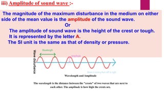 iii) Amplitude of sound wave :-
The magnitude of the maximum disturbance in the medium on either
side of the mean value is the amplitude of the sound wave.
Or
The amplitude of sound wave is the height of the crest or tough.
It is represented by the letter A.
The SI unit is the same as that of density or pressure.
Wavedisturbance
Wavelength and Amplitude
The wavelength is the distance between the "crests" of two waves that are next to
each other. The amplitude is how high the crests are.
 