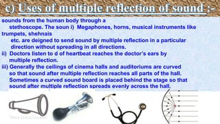 sounds from the human body through a
stethoscope. The soun i) Megaphones, horns, musical instruments like
trumpets, shehnais
etc. are deigned to send sound by multiple reflection in a particular
direction without spreading in all directions.
ii) Doctors listen to d of heartbeat reaches the doctor’s ears by
multiple reflection.
iii) Generally the ceilings of cinema halls and auditoriums are curved
so that sound after multiple reflection reaches all parts of the hall.
Sometimes a curved sound board is placed behind the stage so that
sound after multiple reflection spreads evenly across the hall.
 