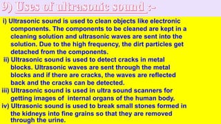 i) Ultrasonic sound is used to clean objects like electronic
components. The components to be cleaned are kept in a
cleaning solution and ultrasonic waves are sent into the
solution. Due to the high frequency, the dirt particles get
detached from the components.
ii) Ultrasonic sound is used to detect cracks in metal
blocks. Ultrasonic waves are sent through the metal
blocks and if there are cracks, the waves are reflected
back and the cracks can be detected.
iii) Ultrasonic sound is used in ultra sound scanners for
getting images of internal organs of the human body.
iv) Ultrasonic sound is used to break small stones formed in
the kidneys into fine grains so that they are removed
through the urine.
 