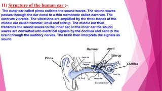11) Structure of the human ear :-
The outer ear called pinna collects the sound waves. The sound waves
passes through the ear canal to a thin membrane called eardrum. The
eardrum vibrates. The vibrations are amplified by the three bones of the
middle ear called hammer, anvil and stirrup. The middle ear then
transmits the sound waves to the inner ear. In the inner ear the sound
waves are converted into electrical signals by the cochlea and sent to the
brain through the auditory nerves. The brain then interprets the signals as
sound.
Pinna
Hammer Anvil
Stirrup
Cochlea
 